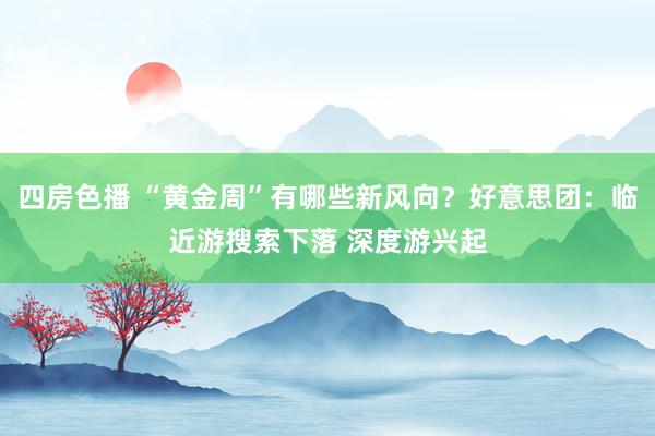 四房色播 “黄金周”有哪些新风向？好意思团：临近游搜索下落 深度游兴起