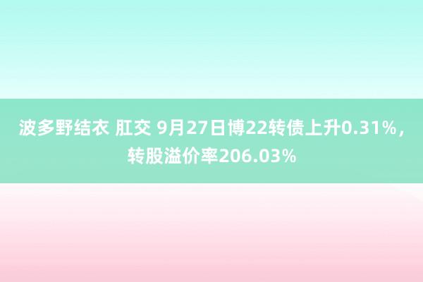 波多野结衣 肛交 9月27日博22转债上升0.31%，转股溢价率206.03%