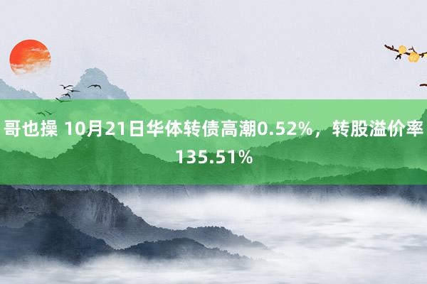 哥也操 10月21日华体转债高潮0.52%，转股溢价率135.51%