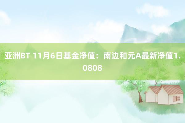 亚洲BT 11月6日基金净值：南边和元A最新净值1.0808