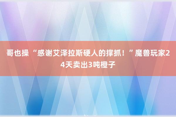 哥也操 “感谢艾泽拉斯硬人的撑抓！”魔兽玩家24天卖出3吨橙子