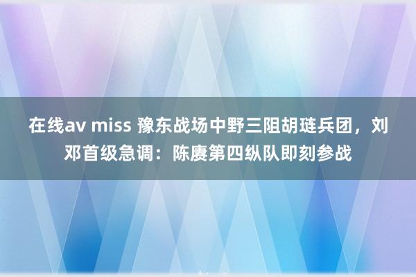 在线av miss 豫东战场中野三阻胡琏兵团，刘邓首级急调：陈赓第四纵队即刻参战