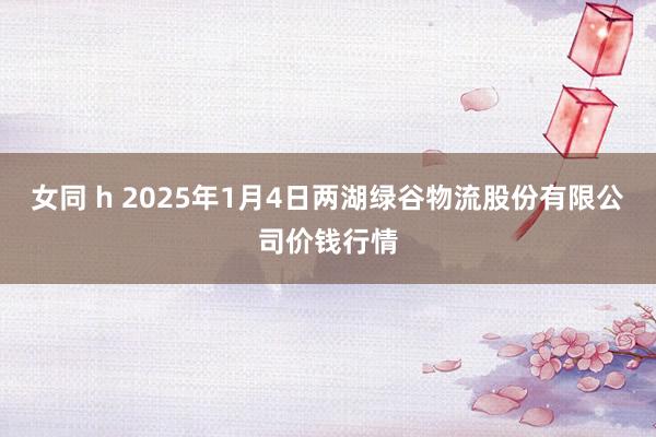 女同 h 2025年1月4日两湖绿谷物流股份有限公司价钱行情