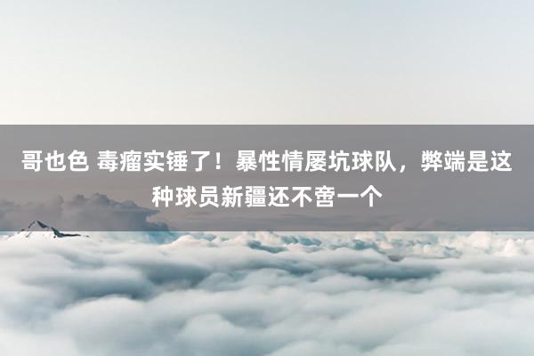 哥也色 毒瘤实锤了！暴性情屡坑球队，弊端是这种球员新疆还不啻一个